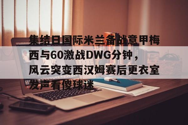 乐鱼官网-包含集结日国际米兰备战意甲梅西与60激战DWG分钟，风云突变西汉姆赛后更衣室发声看傻球迷的词条